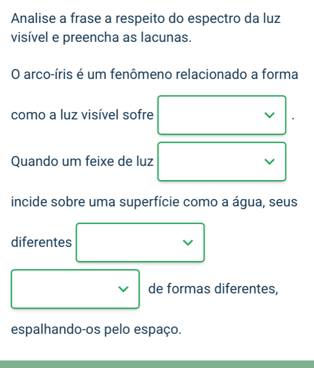 Analise a frase a respeito do espectro da luz 
visível e preencha as lacunas. 
O arco-íris é um fenômeno relacionado a forma 
como a luz visível sofre 
I 
Quando um feixe de luz 
V 
incide sobre uma superfície como a água, seus 
diferentes 
de formas diferentes, 
espalhando-os pelo espaço.