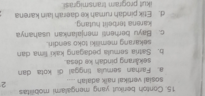 Contoh berikut yang mengalami mobilitas
sosial vertikal naik adalah ....
2
a. Farhan semula tinggal di kota dan
sekarang pindah ke desa.
b. Satria semula pedagang kaki lima dan
sekarang memiliki toko sendiri.
c. Bayu berhenti menjalankan usahanya
karena terbelit hutang.
d. Etik pindah rumah ke daerah lain karena
ikut program transmigrasi.