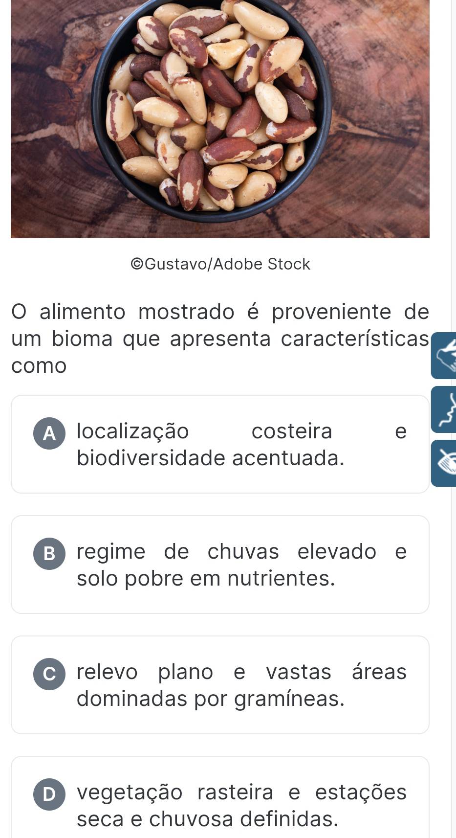 alimento mostrado é proveniente de
um bioma que apresenta características
como
A localização costeira e
biodiversidade acentuada.
B) regime de chuvas elevado e
solo pobre em nutrientes.
c) relevo plano e vastas áreas
dominadas por gramíneas.
D) vegetação rasteira e estações
seca e chuvosa definidas.