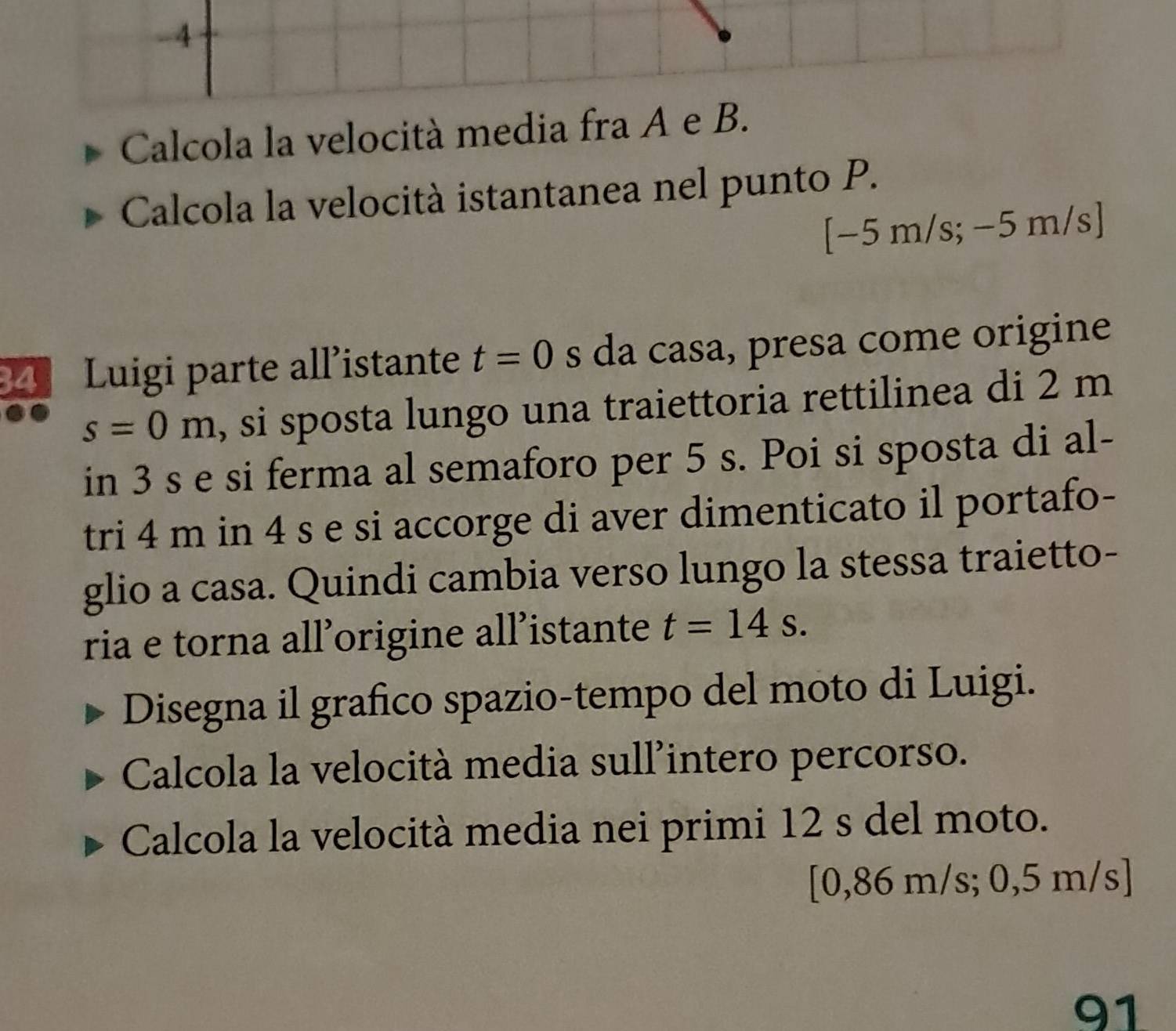 Calcola la velocità media fra A e B. 
Calcola la velocità istantanea nel punto P.
[−5 n ) /s; −5 m/s ] 
Luigi parte all’istante t=0 s da casa, presa come origine
s=0m , si sposta lungo una traiettoria rettilinea di 2 m
in 3 s e si ferma al semaforo per 5 s. Poi si sposta di al- 
tri 4 m in 4 s e si accorge di aver dimenticato il portafo- 
glio a casa. Quindi cambia verso lungo la stessa traietto- 
ria e torna all’origine all’istante t=14s. 
Disegna il grafico spazio-tempo del moto di Luigi. 
Calcola la velocità media sull'intero percorso. 
Calcola la velocità media nei primi 12 s del moto. 
[ 0,86 m/s; 0,5 m/s]
91