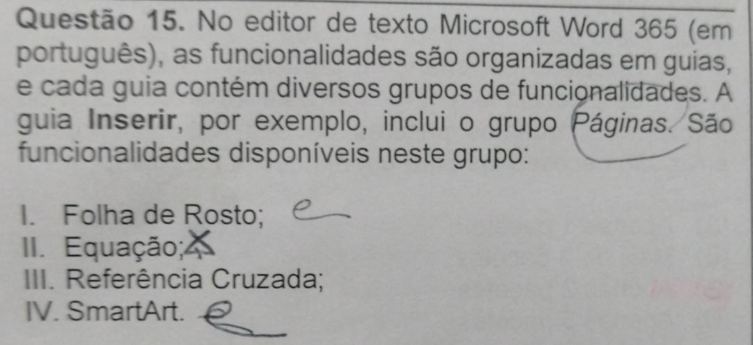 No editor de texto Microsoft Word 365 (em 
português), as funcionalidades são organizadas em guias, 
e cada guia contém diversos grupos de funcionalidades. A 
guia Inserir, por exemplo, inclui o grupo Páginas. São 
funcionalidades disponíveis neste grupo: 
I. Folha de Rosto; 
II. Equação; 
III. Referência Cruzada; 
IV. SmartArt.