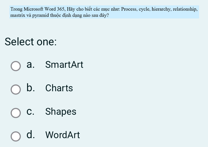 Trong Microsoft Word 365, Hãy cho biết các mục như: Process, cycle, hierarchy, relationship,
mastrix và pyramid thuộc định dạng nào sau đây?
Select one:
a. SmartArt
b. Charts
c. Shapes
d. WordArt