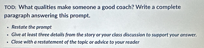 TOD: What qualities make someone a good coach? Write a complete 
paragraph answering this prompt. 
• Restate the prompt 
• Give at least three details from the story or your class discussion to support your answer. 
Close with a restatement of the topic or advice to your reader