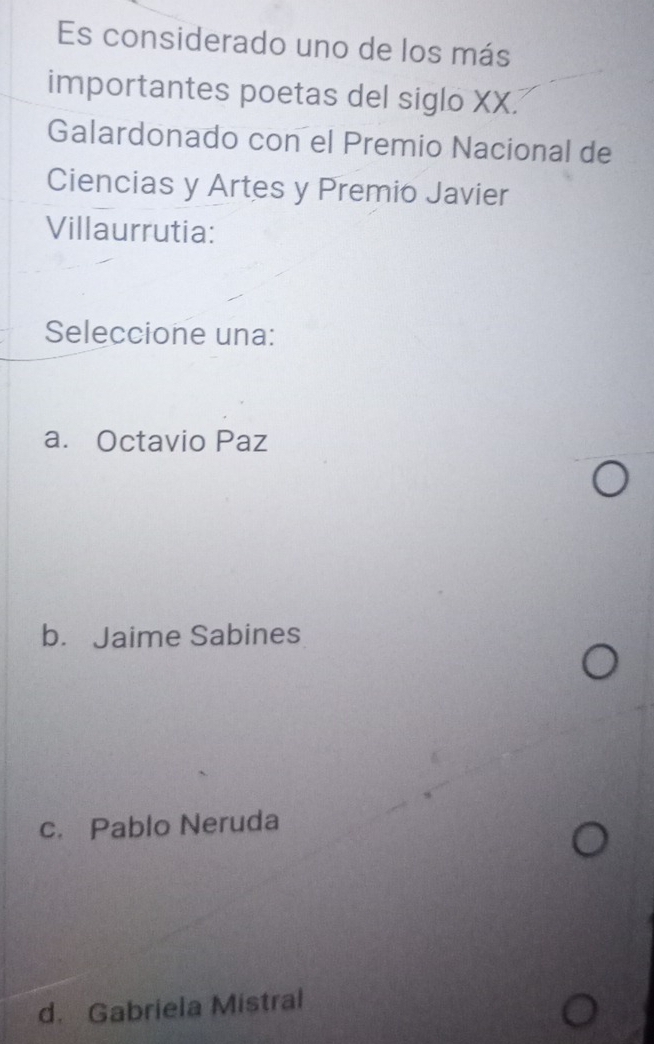 Es considerado uno de los más
importantes poetas del siglo XX.
Galardonado con el Premio Nacional de
Ciencias y Artes y Premio Javier
Villaurrutia:
Seleccione una:
a. Octavio Paz
b. Jaime Sabines
c. Pablo Neruda
d. Gabriela Mistral