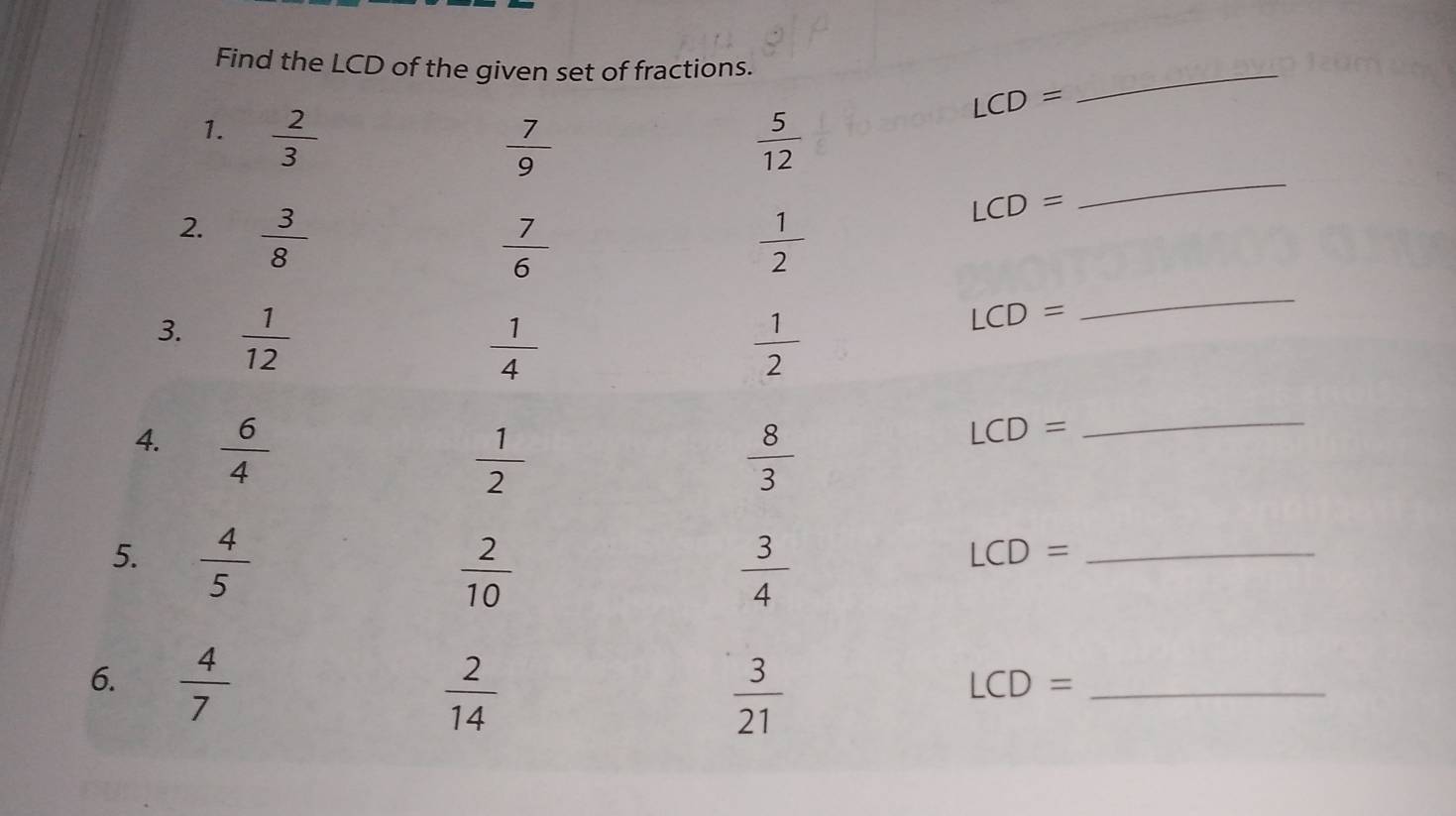 Find the LCD of the given set of fractions.
LCD=
_ 
_ 
1.  2/3   5/12 
 7/9 
2.  3/8 
LCD=
_
 7/6 
 1/2 
3.  1/12 
 1/4 
 1/2 
LCD=
 6/4 
 1/2 
 8/3 
LCD=
_ 
5.  4/5 
 2/10 
 3/4 
LCD= _ 
6.  4/7 
 2/14 
 3/21 
_ LCD=