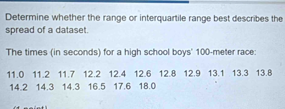 Determine whether the range or interquartile range best describes the 
spread of a dataset. 
The times (in seconds) for a high school boys' 100-meter race:
11.0 11.2 11.7 12.2 12.4 12.6 12.8 12.9 13.1 13.3 13.8
14.2 14.3 14.3 16.5 17.6 18.0