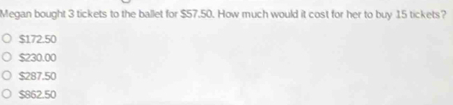 Megan bought 3 tickets to the ballet for $57.50. How much would it cost for her to buy 15 tickets?
$172.50
$230.00
$287.50
$862.50