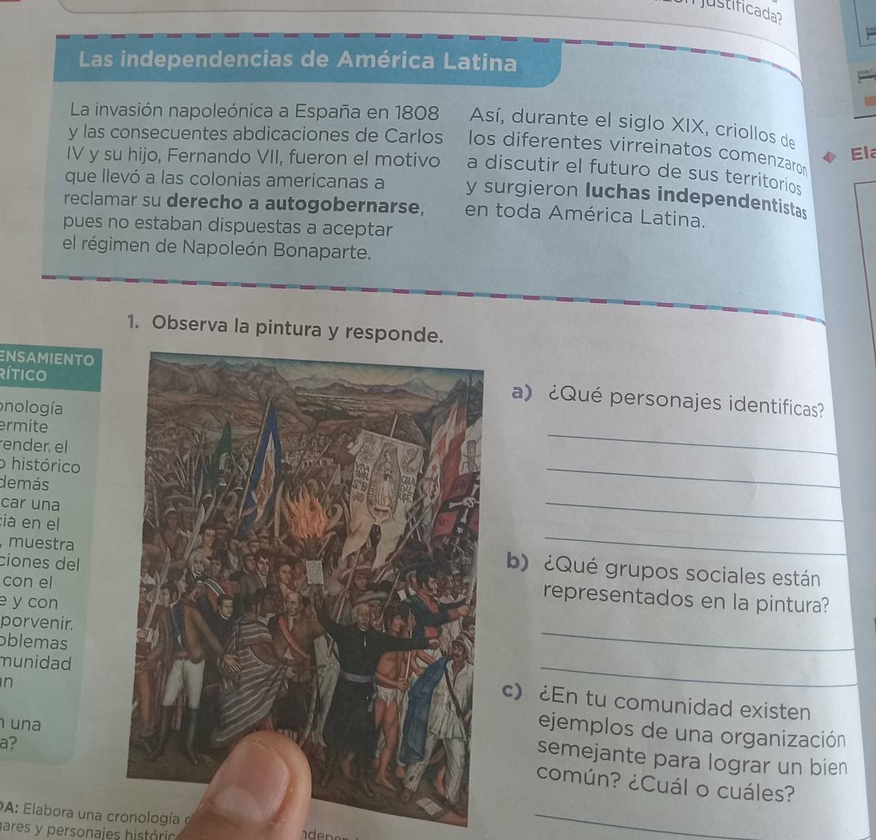 ustificada 
Las independencias de América Latina 
La invasión napoleónica a España en 1808 Así, durante el siglo XIX, criollos de 
y las consecuentes abdicaciones de Carlos los diferentes virreinatos comenzaron 
Ela 
IV y su hijo, Fernando VII, fueron el motivo a discutir el futuro de sus territorios 
que llevó a las colonias americanas a 
y surgieron luchas independentistas 
reclamar su derecho a autogobernarse, en toda América Latina. 
pues no estaban dispuestas a aceptar 
el régimen de Napoleón Bonaparte. 
1. Observa la pintura y responde. 
rítico 
ENSAMIENTO a) ¿Qué personajes identificas? 
onología 
ermite 
ender el 
_ 
o histórico 
demás 
_ 
car una 
_ 
:iá en el 
_ 
, muestra 
b)¿Qué grupos sociales están 
con el 
ciones delrepresentados en la pintura? 
e y con 
porvenir. 
oblemas 
_ 
munidad 
n 
_ 
c) ¿En tu comunidad existen 
una 
ejemplos de una organización 
a? 
semejante para lograr un bien 
común? ¿Cuál o cuáles? 
DA: Elabora una cronología o 
gares y personajes histório 
_