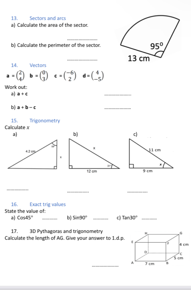 Sectors and arcs
a) Calculate the area of the sector.
_
b) Calculate the perimeter of the sector.
_
14.  Vectors
a=beginpmatrix 2 4endpmatrix b=beginpmatrix 0 3endpmatrix c=beginpmatrix -6 2endpmatrix d=beginpmatrix 4 -5endpmatrix
Work out:
a) a+c
_
b) a+b-c
_
15. Trigonometry
Calculate x
a)
b)
c)
_
_
_
16. Exact trig values
State the value of:
a) Cos45° _b) Sin90° _c) Tan30° _
17. 3D Pythagoras and trigonometry
Calculate the length of AG. Give your answer to 1.d.p.
_