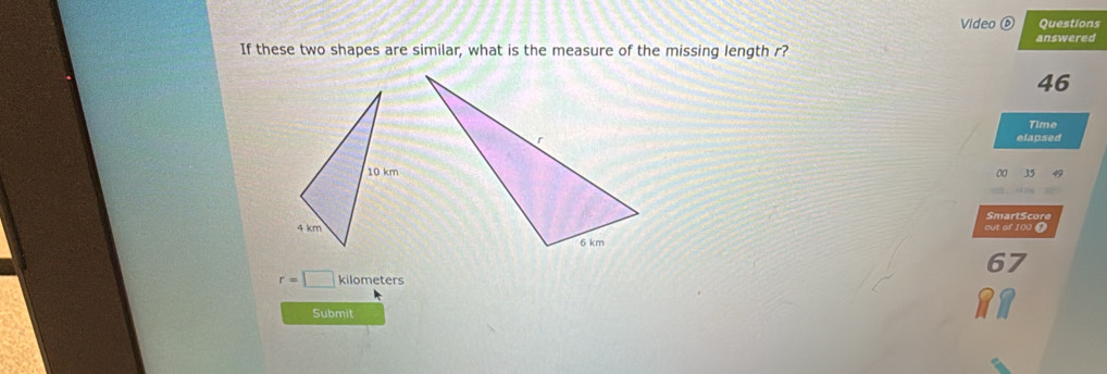 Video Questions 
If these two shapes are similar, what is the measure of the missing length r? answered
46
Time 
elapsed
0 35 49
SmartScore 
out of 100 0
67
r=□ kilometers
Submit