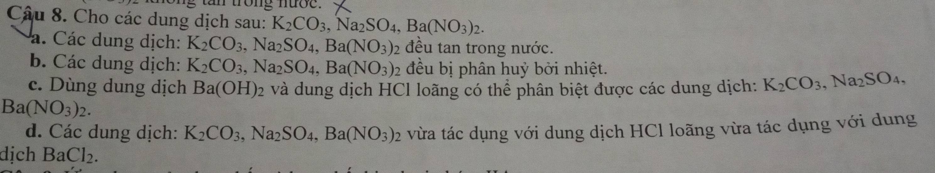 trong nước. 
Câu 8. Cho các dung dịch sau: K_2CO_3, Na_2SO_4, Ba(NO_3)_2. 
á. Các dung dịch: K_2CO_3, Na_2SO_4, Ba(NO_3) 2 đều tan trong nước. 
b. Các dung dịch: K_2CO_3, Na_2SO_4, Ba(NO_3) : đều bị phân huỷ bởi nhiệt. 
c. Dùng dung dịch Ba(OH)_2 2 và dung dịch HCl loãng có thể phân biệt được các dung dịch: K_2CO_3, Na_2SO_4,
Ba(NO_3)_2. 
d. Các dung dịch: K_2CO_3, Na_2SO_4, Ba(NO_3)_2 vừa tác dụng với dung dịch HCl loãng vừa tác dụng với dung 
dịch l Ba Cl_2.