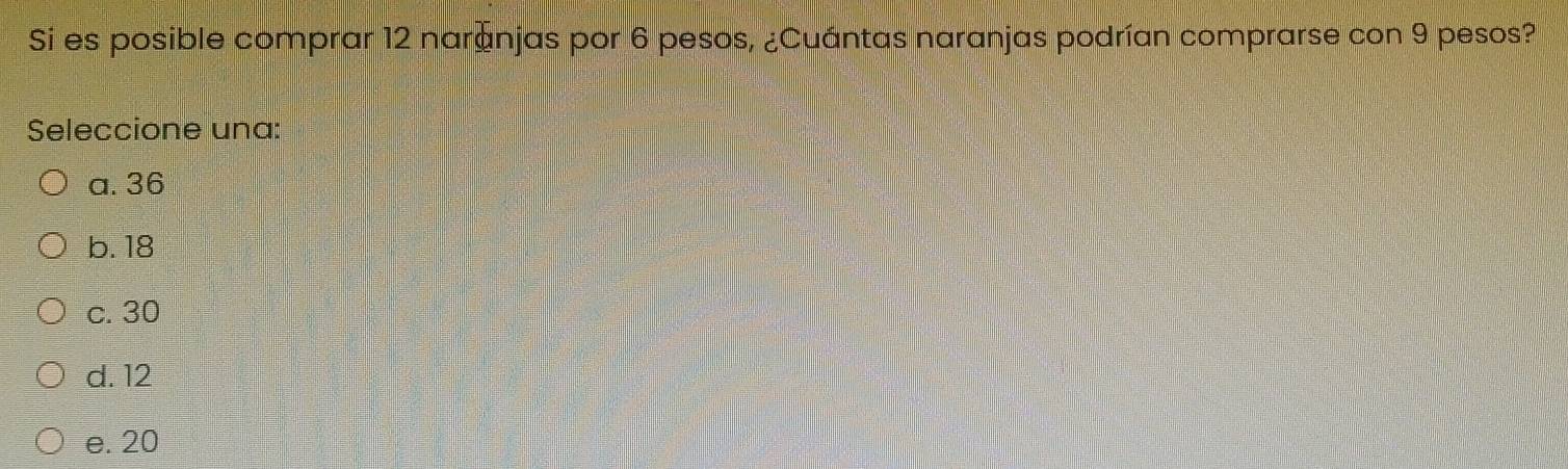 Si es posible comprar 12 naránjas por 6 pesos, ¿Cuántas naranjas podrían comprarse con 9 pesos?
Seleccione una:
a. 36
b. 18
c. 30
d. 12
e. 20