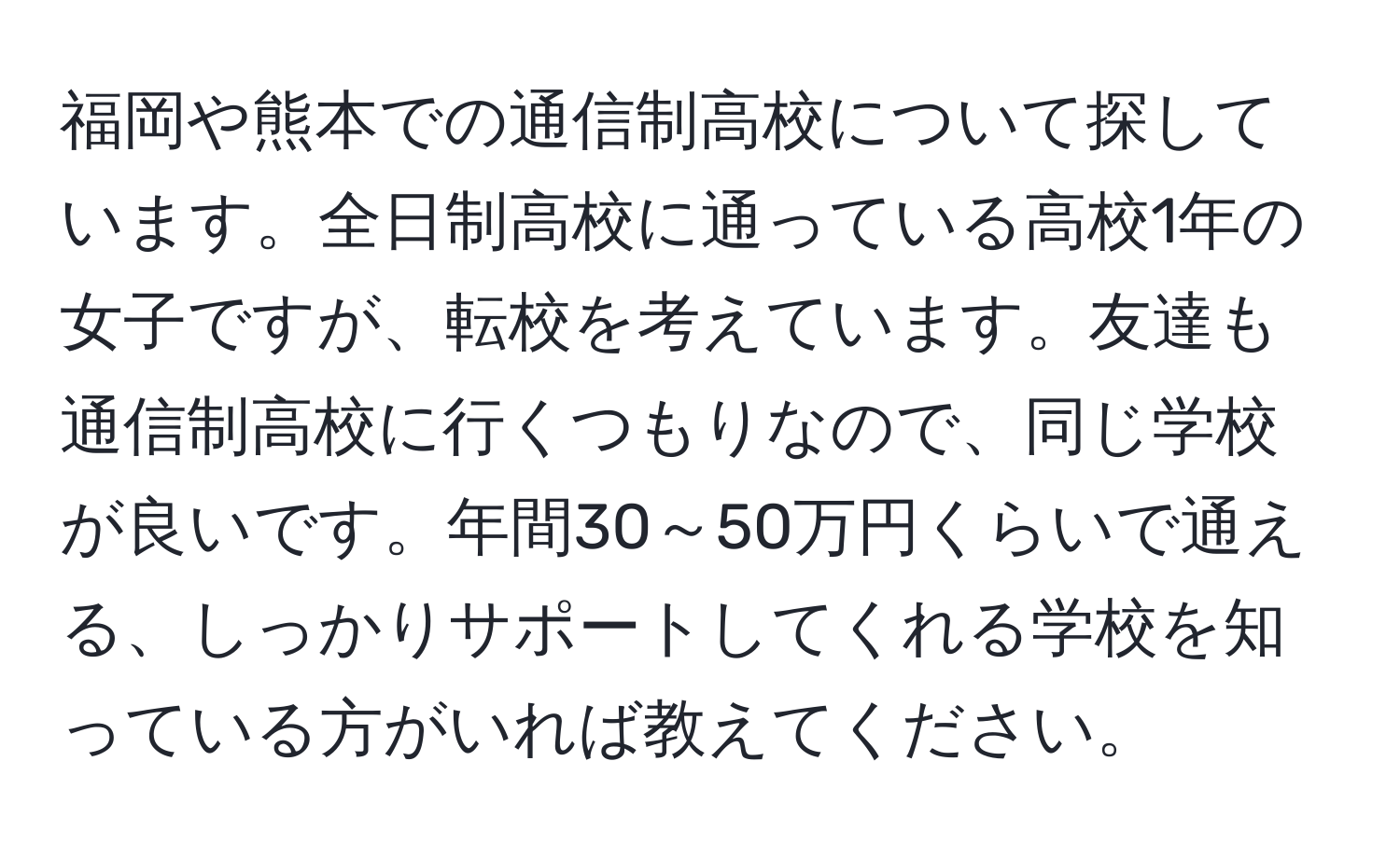 福岡や熊本での通信制高校について探しています。全日制高校に通っている高校1年の女子ですが、転校を考えています。友達も通信制高校に行くつもりなので、同じ学校が良いです。年間30～50万円くらいで通える、しっかりサポートしてくれる学校を知っている方がいれば教えてください。