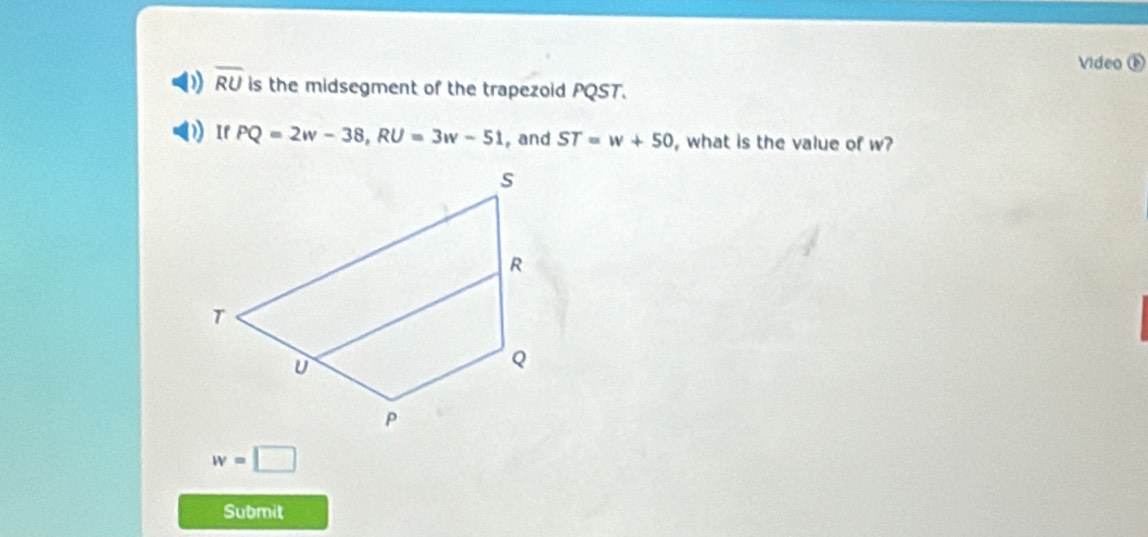 Video ① 
0 overline RU is the midsegment of the trapezoid PQST. 
If PQ=2w-38, RU=3w-51 , and ST=w+50 , what is the value of w?
w=□
Submit