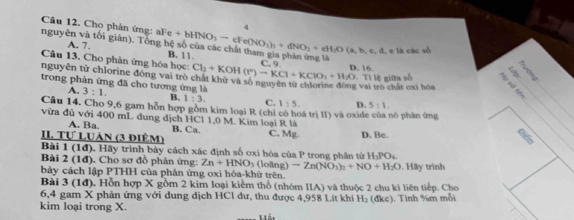 Cho phản ứng: aFe
A
nguyên và tối giản). Tổng hê +bHNO_3to cFe(NO_3)_3+dNO_2+eH_2O(a,b,c,d, e là các shat 0
A. 7. B. 11.
Câu 13. Cho phản ứng hóa học:
C. 9
nguyên tử chlorine đóng vai trò Cl_2+KOH(t°)-KCl+KClO_3+H_2O D. 16.
Ti lệ giữa số
trong phản ứng đã cho tương ứng là
g vai trò chất oxi hóa
A. 3:1. B. 1:3.
C. 1:5. D. 5:1.
Câu 14. Cho 9,6 gam hỗn hợp gồm kim loại R (chỉ có hoá trị II) và oxide của nó phản ứng
vừa đủ với 400 mL dung dịch HCl 1,0 M. Kim loại R là
A. Ba. B. Ca. C. Mg. D. Be.
II. Tự LUảN (3 điÈM)
Bài 1 (1đ). Hãy trình bày cách xác định số oxi hóa của P trong phân tử H_3PO_4.
Bài 2 (1đ). Cho sơ đồ phản ứng: Zn+HNO_3 (loãng) to Zn(NO_3)_2+NO+H_2O. Hãy trình
bày cách lập PTHH của phản ứng oxi hóa-khử trên.
Bài 3 (1đ). Hỗn hợp X gồm 2 kim loại kiềm thổ (nhóm IIA) và thuộc 2 chu kì liên tiếp. Cho
6,4 gam X phản ứng với dung địch HCl dư, thu được 4,958 Lít khí H_2 (đkc). Tính %m mỗi
kim loại trong X.
Hát