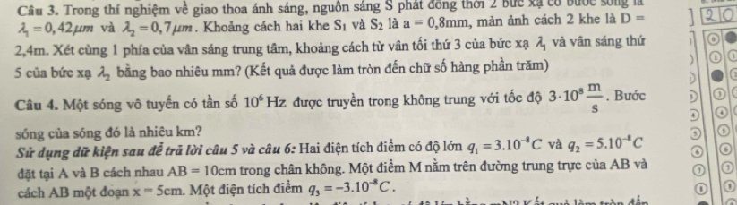 Trong thí nghiệm về giao thoa ánh sáng, nguồn sáng S phát đồng thời 2 bức xã có bước sống là
lambda _1=0,42mu m và lambda _2=0,7mu m. Khoảng cách hai khe S_1 và S_2 là a=0,8mm , màn ảnh cách 2 khe là D=
2,4m. Xét cùng 1 phía của vân sáng trung tâm, khoảng cách từ vân tối thứ 3 của bức xạ lambda _1 và vân sáng thứ o 
5 của bức xạ lambda _2 bằng bao nhiêu mm? (Kết quả được làm tròn đến chữ số hàng phần trăm) 
) 
) 
Câu 4. Một sóng vô tuyến có tần số 10^6 H được truyền trong không trung với tốc độ 3· 10^8 m/s . Bước D 
④ 
sóng của sóng đó là nhiêu km? 
Sử dụng dữ kiện sau để trả lời câu 5 và câu 6: Hai điện tích điểm có độ lớn q_1=3.10^(-8)C và q_2=5.10^(-8)C
đặt tại A và B cách nhau AB=10cm trong chân không. Một điểm M nằm trên đường trung trực của AB và ① 
cách AB một đoạn x=5cm 1. Một điện tích điểm q_3=-3.10^(-8)C.