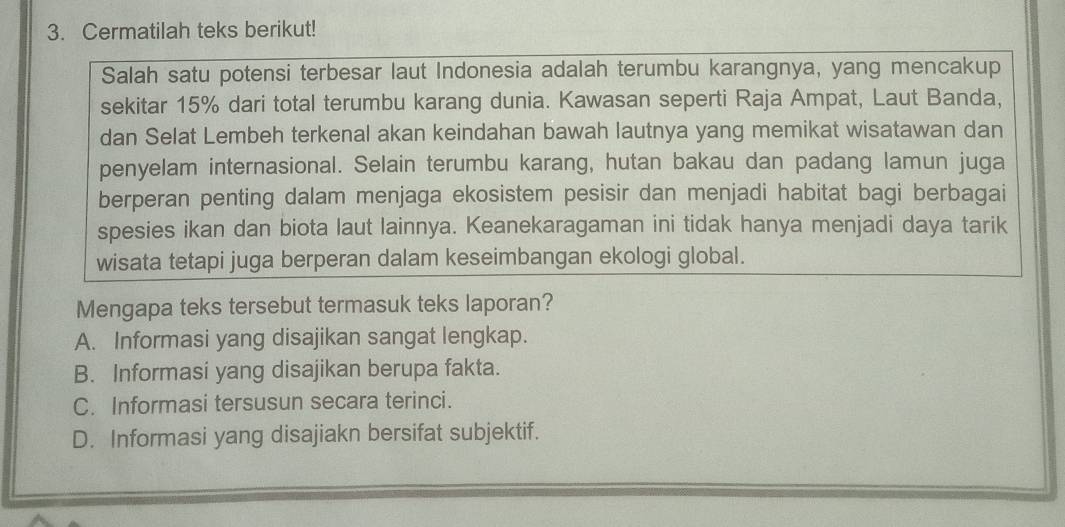 Cermatilah teks berikut!
Salah satu potensi terbesar laut Indonesia adalah terumbu karangnya, yang mencakup
sekitar 15% dari total terumbu karang dunia. Kawasan seperti Raja Ampat, Laut Banda,
dan Selat Lembeh terkenal akan keindahan bawah lautnya yang memikat wisatawan dan
penyelam internasional. Selain terumbu karang, hutan bakau dan padang lamun juga
berperan penting dalam menjaga ekosistem pesisir dan menjadi habitat bagi berbagai
spesies ikan dan biota laut lainnya. Keanekaragaman ini tidak hanya menjadi daya tarik
wisata tetapi juga berperan dalam keseimbangan ekologi global.
Mengapa teks tersebut termasuk teks laporan?
A. Informasi yang disajikan sangat lengkap.
B. Informasi yang disajikan berupa fakta.
C. Informasi tersusun secara terinci.
D. Informasi yang disajiakn bersifat subjektif.