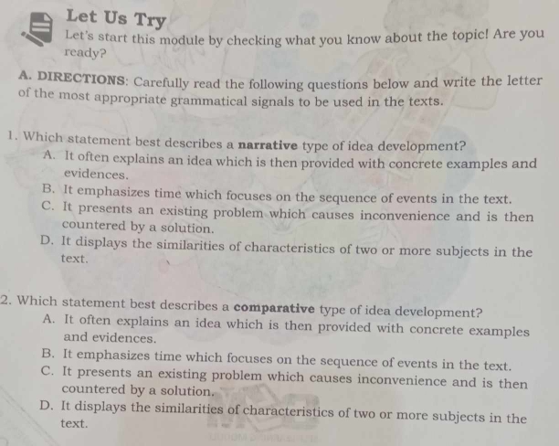 Let Us Try
Let's start this module by checking what you know about the topic! Are you
ready?
A. DIRECTIONS: Carefully read the following questions below and write the letter
of the most appropriate grammatical signals to be used in the texts.
1. Which statement best describes a narrative type of idea development?
A. It often explains an idea which is then provided with concrete examples and
evidences.
B. It emphasizes time which focuses on the sequence of events in the text.
C. It presents an existing problem which causes inconvenience and is then
countered by a solution.
D. It displays the similarities of characteristics of two or more subjects in the
text.
2. Which statement best describes a comparative type of idea development?
A. It often explains an idea which is then provided with concrete examples
and evidences.
B. It emphasizes time which focuses on the sequence of events in the text.
C. It presents an existing problem which causes inconvenience and is then
countered by a solution.
D. It displays the similarities of characteristics of two or more subjects in the
text.