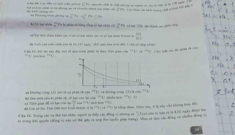 Lúc đầu có một mẫu poloni _(11)^(11)Pa
hạt poloni phát ra tia phòng xạ và chuyền thành hạt nhân chì nguyên chất là chất phóng xa anpha có chu ki bán rã là 138 ngày. Các
tần khải lượng chi
 100/n= Pn * . Cúc khảo sát khổi lượng chất pelom lớn gắp 4
a) Phưương trình phóng xa beginarrayr 210 14endarray 1° to beginarrayr 200 81endarray Pb+beginarrayr^(+ hline He
b) Số hạt nhân beginarray)r 310 84endarray Po bị phân rã bằng tổng số hạt nhân chỉ _(81)^(206)Pb và hạt  4/3  He tạo thành sau phàn ứmg
c) Tại thời điểm kháo sát, tỉ số số hạt nhân chi và số hạt nhân Poloni là  105/412 
d) Tuổi của mẫu chất trên là 45,197 ngày. (Kết quả làm trôn đến 3 chứ số thập phân)
Câu 11. Đồ thị sau đây mô tả quá trình phân rã theo thời gian của '''Uva''U Cho biết tốc độ phân rã của
2:1 U lớn hơn^(218)U.
a) Đường cong (1) mô tả sự phân ră của 238 U và đường cong (2) là của^(235)U.
b) Sau một chu kỉ phân rã, số hạt còn lại của 235 U nhiều hơn^(238)U.72
c) Thời gian để số hạt còn lại frac N_02cia^(235)U nhỏ hom^(238)U.
d) Giả sử lúc Trái Đất mới hình thành, tỉ 16^(235)UVd^(238)U là bằng nhau. Hiện nay, tì lệ này vẫn không thay đổi
Câu 12. Trong các vụ thử hạt nhân, người ta thấy các đồng vị phóng xạ  131/53  l (có chu ki bán rã là 8,02 ngày đêm) lan
ra trong khí quyển (đồng vị này có thể gây ra ung thư tuyển giáp trạng). Mưa sẽ làm các đồng cô nhiểm đồng vị
20