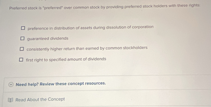 Preferred stock is "preferred" over common stock by providing preferred stock holders with these rights:
preference in distribution of assets during dissolution of corporation
guaranteed dividends
consistently higher return than earned by common stockholders
first right to specified amount of dividends
Need help? Review these concept resources.
Read About the Concept