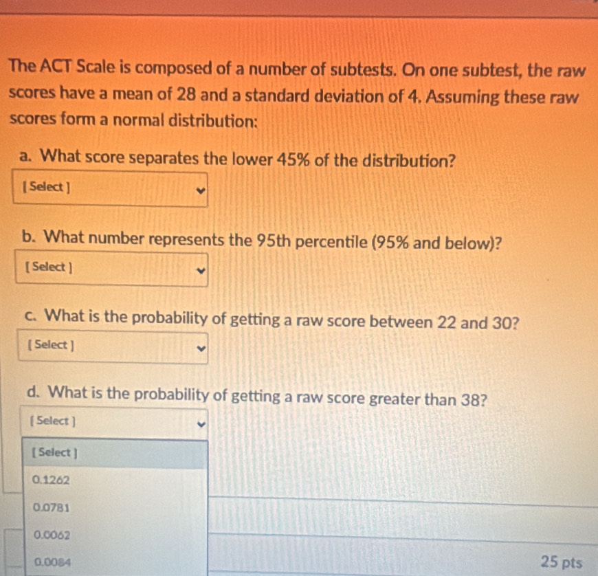 The ACT Scale is composed of a number of subtests. On one subtest, the raw
scores have a mean of 28 and a standard deviation of 4. Assuming these raw
scores form a normal distribution:
a. What score separates the lower 45% of the distribution?
[ Select ]
b. What number represents the 95th percentile (95% and below)?
[ Select ]
c. What is the probability of getting a raw score between 22 and 30?
[ Select ]
d. What is the probability of getting a raw score greater than 38?
[ Select ]
[ Select ]
0.1262
0.0781
0.0062
0.0084 25 pts