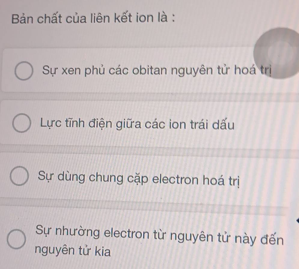 Bản chất của liên kết ion là :
Sự xen phủ các obitan nguyên tử hoá trị
Lực tĩnh điện giữa các ion trái dấu
Sự dùng chung cặp electron hoá trị
Sự nhường electron từ nguyên tử này đến
nguyên tử kia