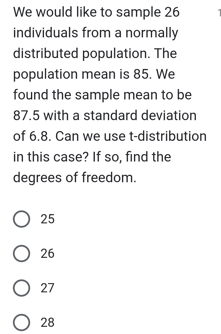 We would like to sample 26
individuals from a normally
distributed population. The
population mean is 85. We
found the sample mean to be
87.5 with a standard deviation
of 6.8. Can we use t-distribution
in this case? If so, find the
degrees of freedom.
25
26
27
28