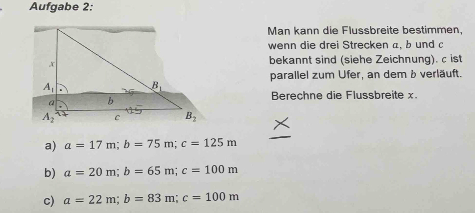 Aufgabe 2:
Man kann die Flussbreite bestimmen,
wenn die drei Strecken a, b und c
bekannt sind (siehe Zeichnung). c ist
parallel zum Ufer, an dem b verläuft.
Berechne die Flussbreite x.
a) a=17m;b=75m;c=125m
b) a=20m;b=65m;c=100m
c) a=22m;b=83m;c=100m