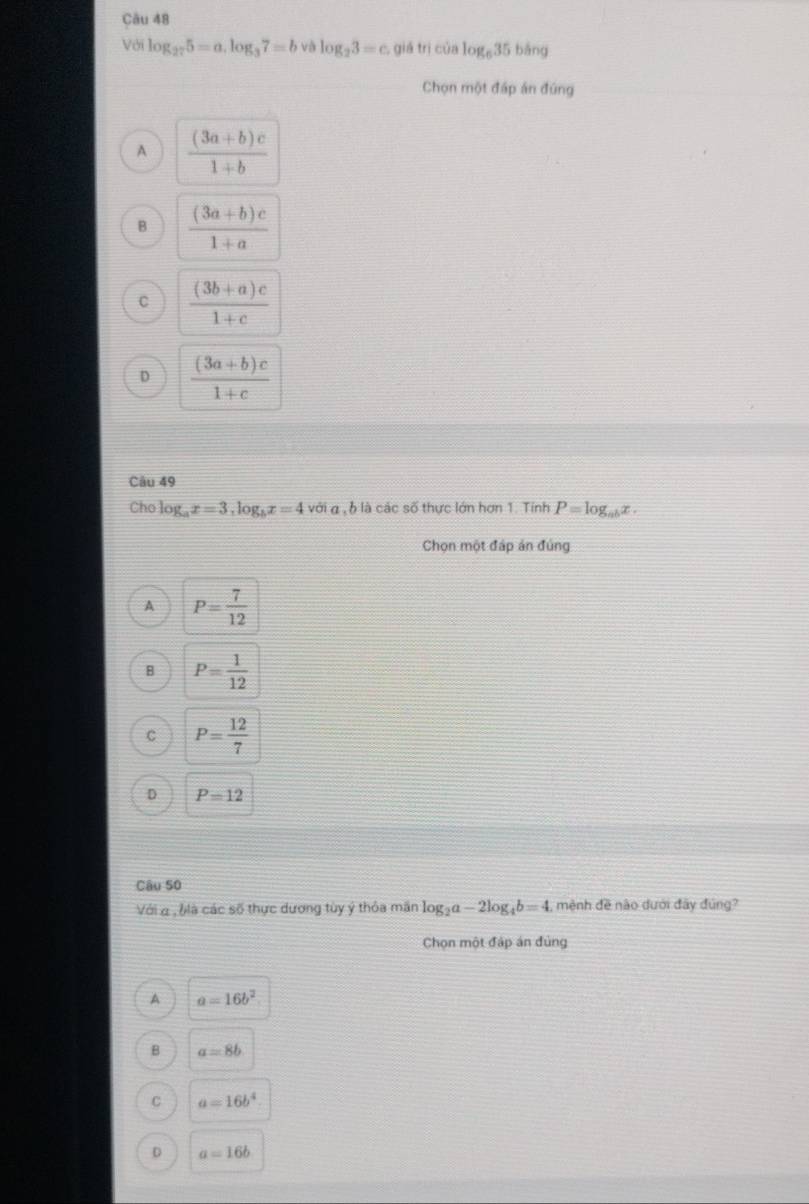 Với log _275=a, log _37=b b log _23=c. giá trì của log _635 bǎng
Chọn một đáp án đúng
A  ((3a+b)c)/1+b 
B  ((3a+b)c)/1+a 
C  ((3b+a)c)/1+c 
D  ((3a+b)c)/1+c 
Câu 49
Cho log _ax=3, log _bx=4 với a , b là các số thực lớn hơn 1. Tính P=log _abx. 
Chọn một đáp án đúng
A P= 7/12 
P= 1/12 
C P= 12/7 
D P=12
Câu 50
Với a , blà các số thực dương tùy ý thỏa mần log _2a-2log _4b=4. , mệnh đề nào dưới đây đúng?
Chọn một đáp án đủng
A a=16b^2
B a=8b
C a=16b^4
D a=16b