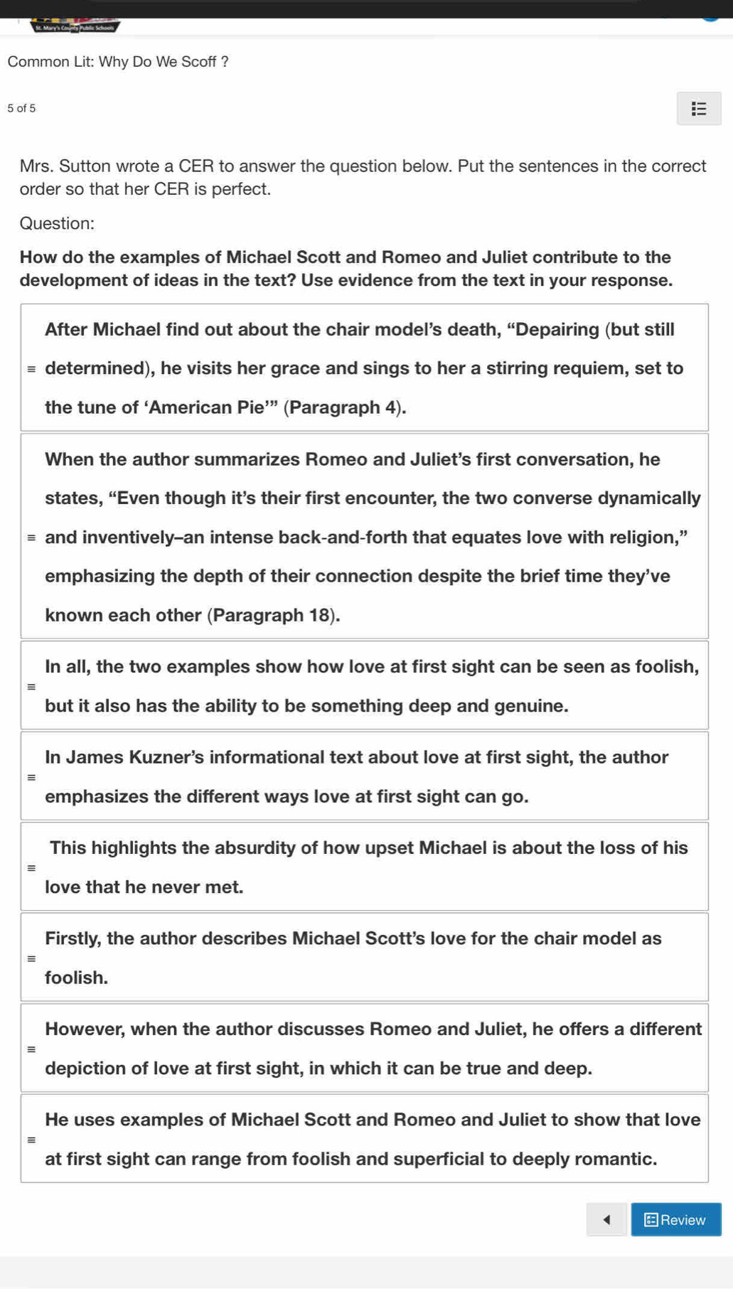 Common Lit: Why Do We Scoff ? 
5 of 5 
Mrs. Sutton wrote a CER to answer the question below. Put the sentences in the correct 
order so that her CER is perfect. 
Question: 
How do the examples of Michael Scott and Romeo and Juliet contribute to the 
deve 
A 
≡ do 
t 
W 
slly 
a” 
e 
k 
Ish, 
= 
b 
I 
e 
s 
l 
F 
≡ 
f 
Hnt 
d 
Hve 
a 
←Review