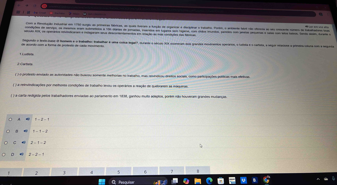 =e Grad
Com a Revolução Industrial em 1750 surgiu as primeiras fábricas, as quais tiveram a função de organizar e disciplinar o trabalho. Porém, o ambiente fabril não oferecia ao seu crescente número de trabalhadores boas
1 Ler em voz alta
condições de serviço, os mesmos eram submetidos à 15h diárias de jornadas, inseridos em lugares sem higiene, com chãos imundos, paredes com janelas pequenas e salas com tetos baixos. Sendo assim, durante o
século XIX, os operários reivindicaram e indagaram seus descontentamentos em relação às más condições das fábricas.
Segundo o texto-base O homem e o trabalho: trabalhar é uma coisa legal?, durante o século XIX ocorreram dois grandes movimentos operários, o ludista e o cartista, a seguir relacione a primeira coluna com a segunda
de acordo com a forma de protesto de cada movimento.
1. Ludista.
2. Cartista.
( ) o protesto enviado as autoridades não buscou somente melhorias no trabalho, mas reivindicou direitos sociais, como participações políticas mais efetivas.
( ) a reinvindicações por melhores condições de trabalho levou os operários a reação de quebrarem as máquinas.
( ) a carta redigida pelos trabalhadores enviadas ao parlamento em 1838, ganhou muito adeptos, porém não houveram grandes mudanças.
A 1-2-1
B 4 1-1-2
C 2-1-2
D 2-2-1
1 2 3 4 5 6 7 8
Pesquisar