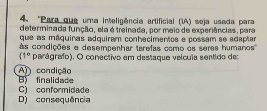 'Para que uma inteligência artificial (IA) seja usada para
determinada função, ela é treinada, por meio de experiências, para
que as máquinas adquiram conhecimentos e possam se adaptar
às condições e desempenhar tarefas como os seres humanos''
(1° parágrafo). O conectivo em destaque veicula sentido de:
A) condição
B) finalidade
C) conformidade
D) consequência