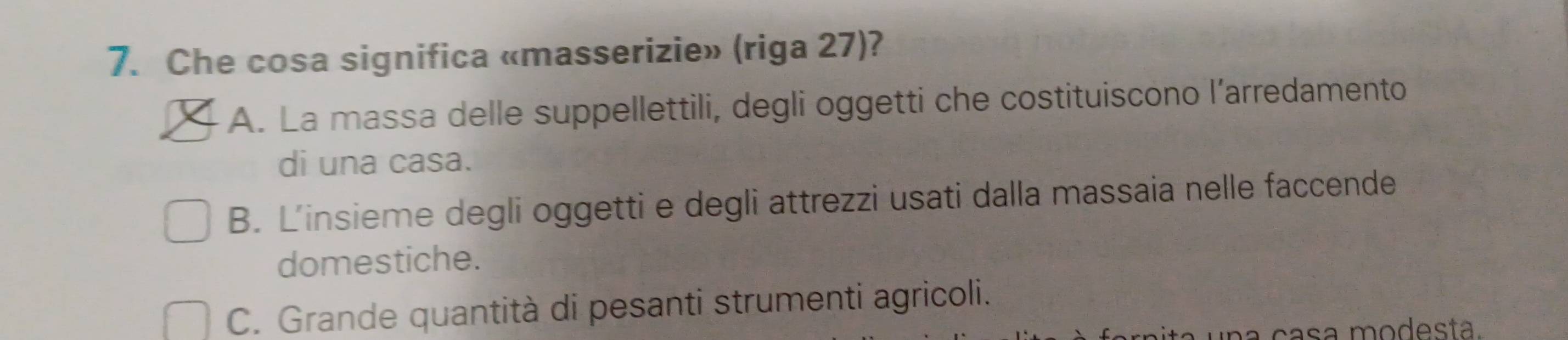 Che cosa significa «masserizie» (riga 27)?
A. La massa delle suppellettili, degli oggetti che costituiscono l’arredamento
di una casa.
B. L'insieme degli oggetti e degli attrezzi usati dalla massaia nelle faccende
domestiche.
C. Grande quantità di pesanti strumenti agricoli.
a c asa modesta.