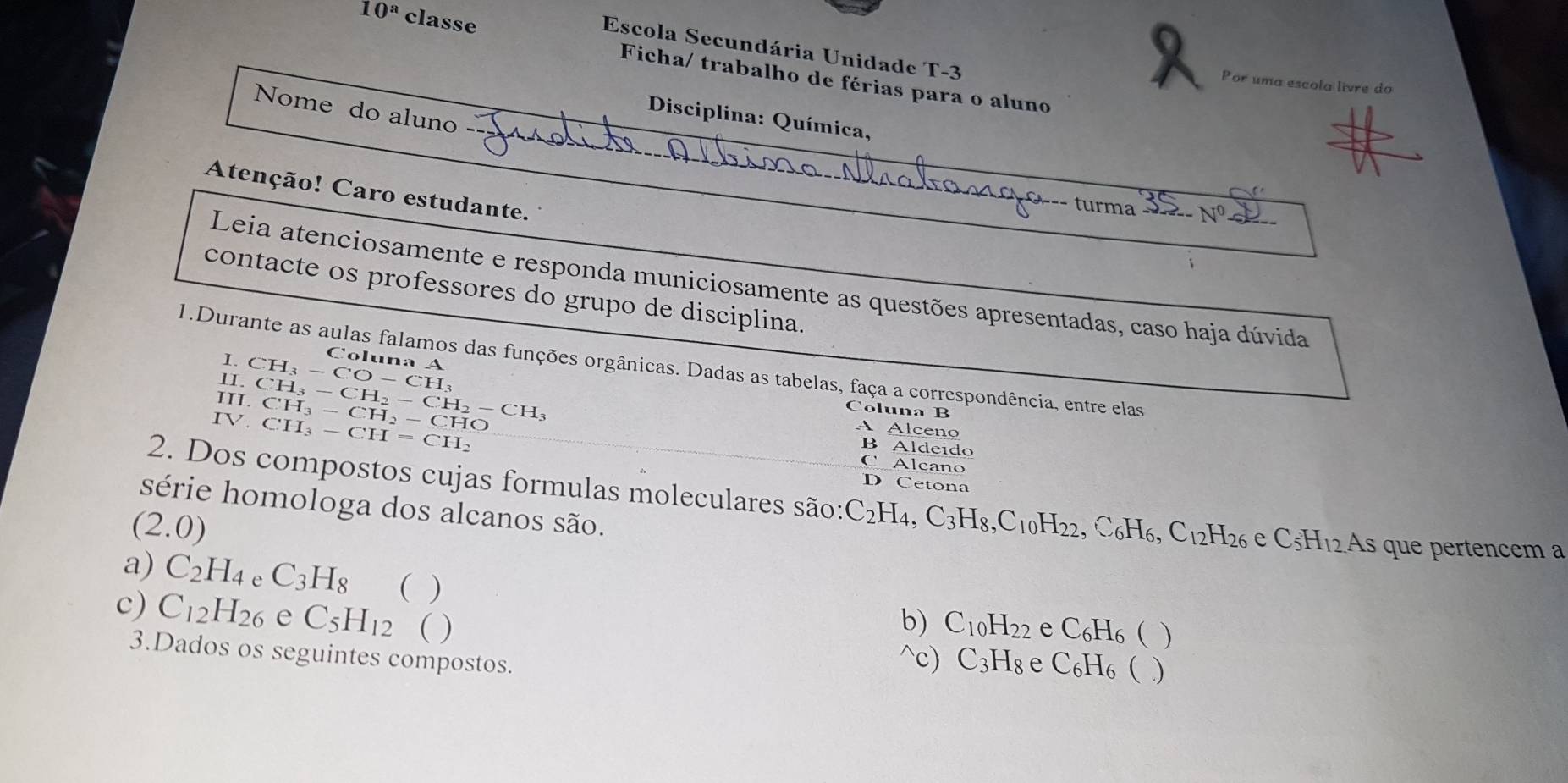 Escola Secundária Unidade T-3
10^a classe Ficha/ trabalho de férias para o aluno
Por uma escola livre do
Nome do aluno
Disciplina: Química,
Atenção! Caro estudante.
turma
Leia atenciosamente e responda municiosamente as questões apresentadas, caso haja dúvida
contacte os professores do grupo de disciplina.
I.
Coluna A
1.Durante as aulas falamos das funções orgânicas. Dadas as tabelas, faça a correspondência, entre elas
1I. CH_3-CO-CH_3
Coluna B
IV CH_3-CH=CH_2
III. CH_3-CH_2-CH_2-CH_3 CH_3-CH_2-CHO B Aldeido
A Alceno
C Alcano
D Cetona
2. Dos compostos cujas formulas moleculares são: C_2I 4. C_3H_8, C_10H_22. C_6H_6 a C_12H_26 e C_5H_12 As que pertencem a
série homologa dos alcanos são.
(2.0)
a) C_2H_4 A C_3H_8 ( )
c) C_12H_26 e C_5H_12 ( ) b) C_10H_22 e C_6H_6 ( )
3.Dados os seguintes compostos.
^c) C_3H_8 e C_6H_6  )