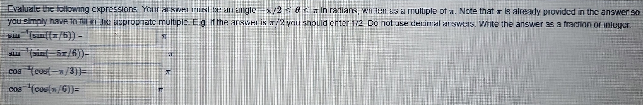 Evaluate the following expressions. Your answer must be an angle -π /2≤ θ ≤ π in radians, written as a multiple of π. Note that π is already provided in the answer so 
you simply have to fill in the appropriate multiple. E.g. if the answer is π/2 you should enter 1/2. Do not use decimal answers. Write the answer as a fraction or integer.
sin^(-1)(sin ((π /6))=□ ? π
sin^(-1)(sin (-5π /6))=□ π
cos^(-1)(cos (-π /3))=□ π
cos^(-1)(cos (π /6))=