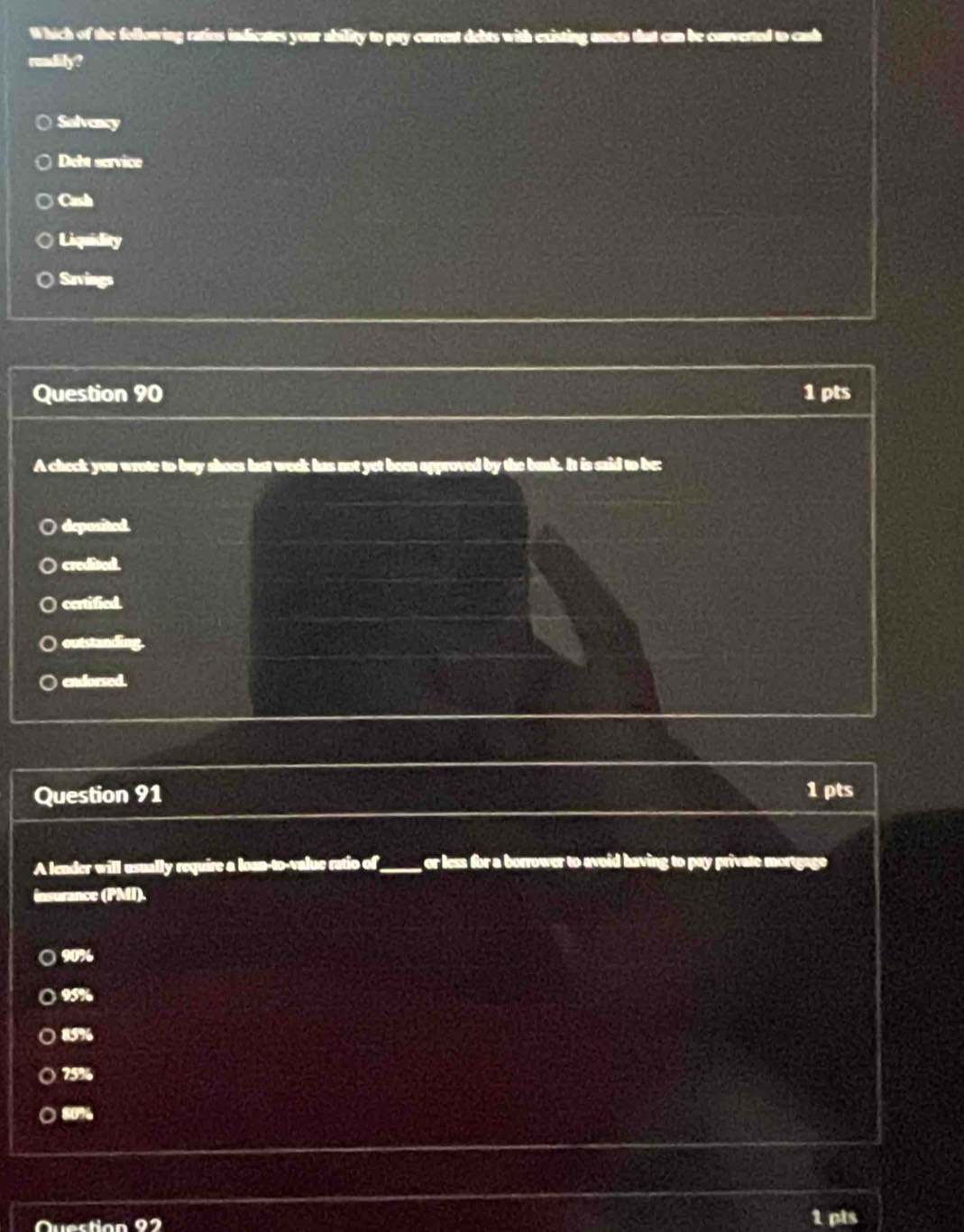 Which of the following ratios indicates your ability to pay current debts with existing assets that can be converted to cash
rundilly?
Solvency
Dett service
Cash
Liquidity
Savings
Question 90 1 pts
A check you wrote to buy shoes last week has not yet been approved by the bank. It is said to be:
deposited.
credited.
certified.
outstanding.
endorsed.
Question 91 1 pts
A lender will usually require a loan-to-value ratio of_ or less for a borrower to avoid having to pay private mortgage
insurance (PMI).
) 90%
) 95%
85%
75%
○ 80%
1 pts