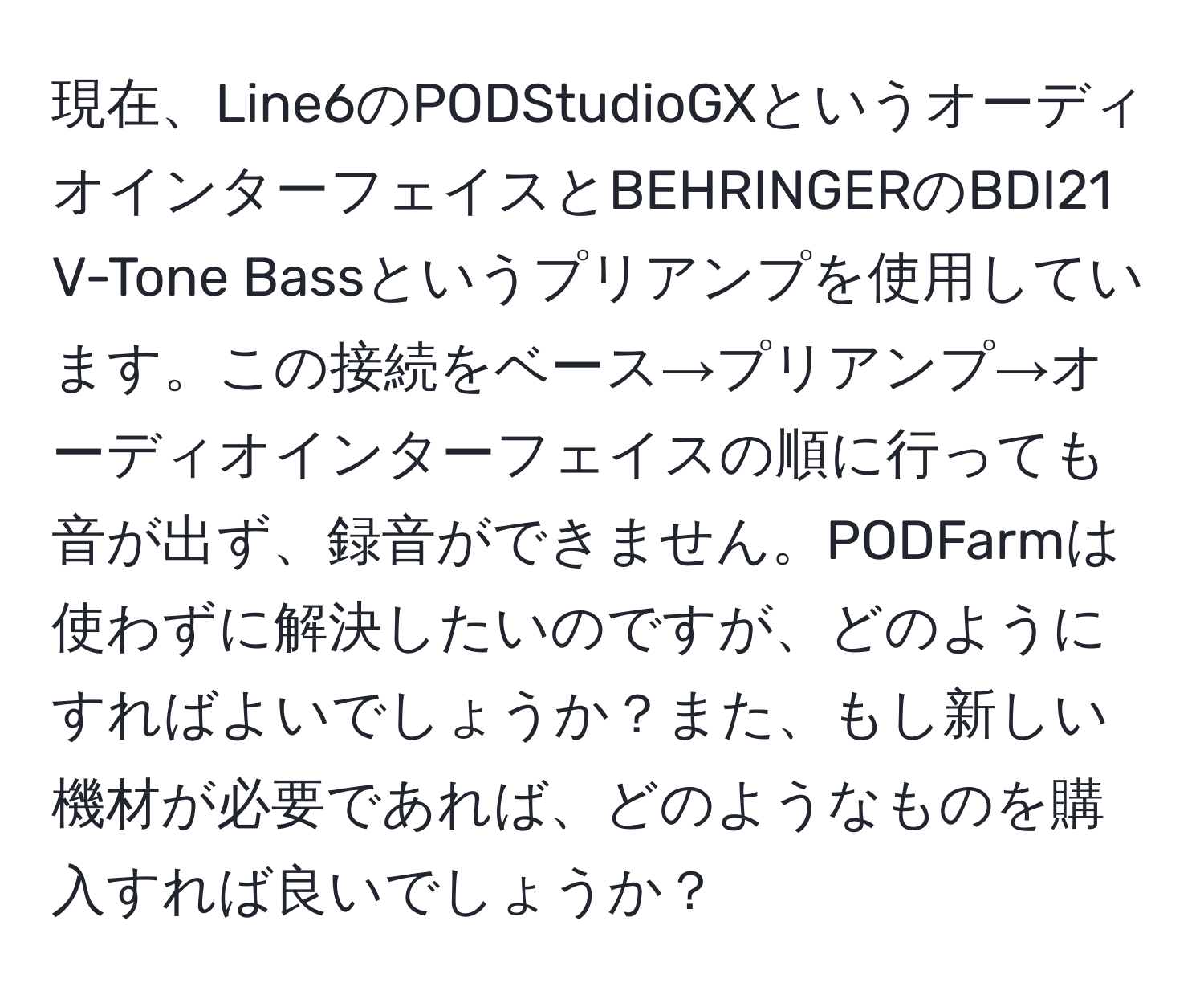 現在、Line6のPODStudioGXというオーディオインターフェイスとBEHRINGERのBDI21 V-Tone Bassというプリアンプを使用しています。この接続をベース→プリアンプ→オーディオインターフェイスの順に行っても音が出ず、録音ができません。PODFarmは使わずに解決したいのですが、どのようにすればよいでしょうか？また、もし新しい機材が必要であれば、どのようなものを購入すれば良いでしょうか？