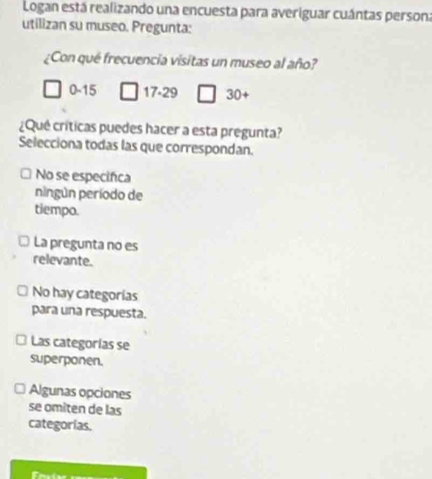 Logan está realizando una encuesta para averiguar cuántas persona
utilizan su museo. Pregunta:
¿Con qué frecuencia visitas un museo al año?
0-15 17 - 29 30+
¿Qué críticas puedes hacer a esta pregunta?
Selecciona todas las que correspondan.
No se especifica
ningún período de
tiempo.
La pregunta no es
relevante.
No hay categorías
para una respuesta.
Las categorías se
superponen.
Algunas opciones
se omiten de las
categorías.