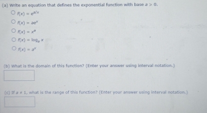 Write an equation that defines the exponential function with base a>0.
f(x)=e^(a/x)
f(x)=ae^x
f(x)=x^5
f(x)=log _8x
f(x)=a^x
(b) What is the domain of this function? (Enter your answer using interval notation.)
(c) 1f a!= 1 , what is the range of this function? (Enter your answer using interval notation.)