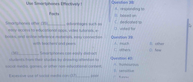 Use Smartphones Effectively ! Question 38:
A. responding to
Facts B. based on
Smartphones offer (35)_ advantages such as C. dedicated to
easy access to educational apps, video tutorials, e- D. voted for
books, and online reference materials, easy connection Question 39:
with teachers and peers A. much B. other
C. others D. few
(36)_ , Smartphones can easily distract
students from their studies by drawing attention to Question 40:
social media, games, or other non-educational content. A. humourous
B. sensitive
Excessive use of social media can (37)_ poor funnv