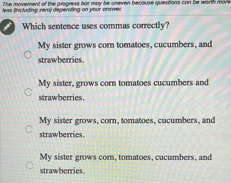 The movement of the progress bar may be uneven because questions can be worth more
less (including zero) depending on your answer.
Which sentence uses commas correctly?
My sister grows corn tomatoes, cucumbers, and
strawberries.
My sister, grows corn tomatoes cucumbers and
strawberries.
My sister grows, corn, tomatoes, cucumbers, and
strawberries.
My sister grows corn, tomatoes, cucumbers, and
strawberries.