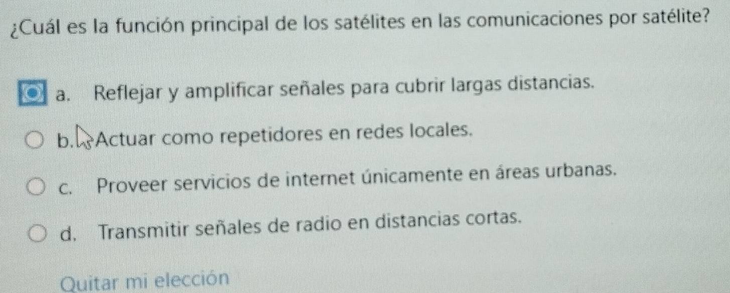 ¿Cuál es la función principal de los satélites en las comunicaciones por satélite?
. a. Reflejar y amplificar señales para cubrir largas distancias.
b. Actuar como repetidores en redes locales.
c. Proveer servicios de internet únicamente en áreas urbanas.
d. Transmitir señales de radio en distancias cortas.
Quitar mi elección