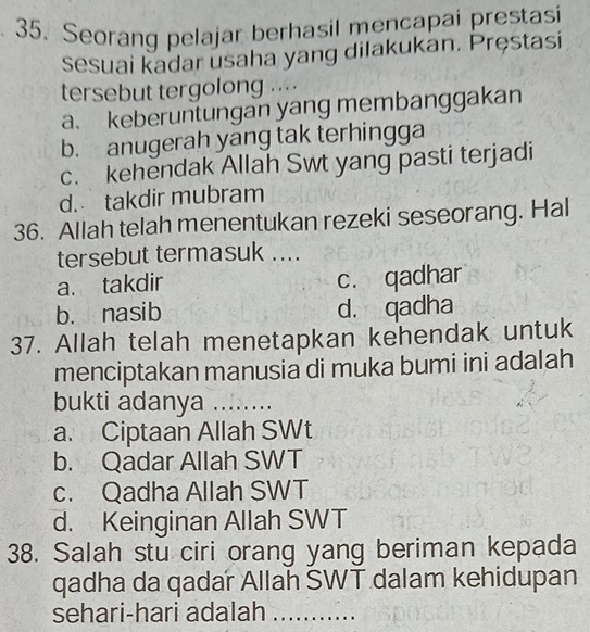 Seorang pelajar berhasil mencapai prestasi
sesuai kadar usaha yang dilakukan. Pręstasi
tersebut tergolong ....
a. keberuntungan yang membanggakan
b. anugerah yang tak terhingga
c. kehendak Allah Swt yang pasti terjadi
d. takdir mubram
36. Allah telah menentukan rezeki seseorang. Hal
tersebut termasuk ....
a. takdir c. qadhar
b. nasib d. qadha
37. Allah telah menetapkan kehendak untuk
menciptakan manusia di muka bumi ini adalah
bukti adanya_
a. Ciptaan Allah SWt
b. Qadar Allah SWT
c. Qadha Allah SWT
d. Keinginan Allah SWT
38. Salah stu ciri orang yang beriman kepada
qadha da qadar Allah SWT dalam kehidupan
sehari-hari adalah_