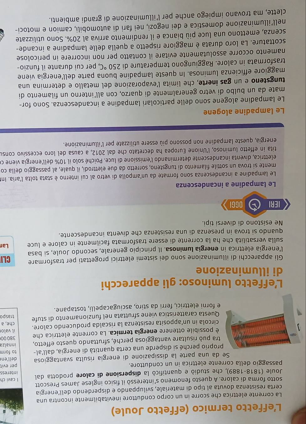 L’effetto termico (effetto Joule)
La corrente elettrica che scorre in un corpo conduttore inevitabilmente incontra una
certa resistenza dovuta al tipo di materiale, sviluppando e disperdendo dell’energia
sotto forma di calore. A questo fenomeno s’interessò il fisico inglese James Prescott
Joule (1818-1889), che studiò e quantificò la dispersione di calore prodotta dal I cavi ch interess
passaggio della corrente elettrica in un conduttore.
per evit
Se da una parte la dissipazione di energia risulta svantaggiosa dell’en
proprio perché si disperde una certa quantità di energia, dall’al- to form
tra può risultare vantaggiosa perché, sfruttando questo effetto, innalza
38000
è possibile ottenere energia termica. La corrente elettrica che il valo
circola in un’apposita resistenza la riscalda producendo calore.
Questa caratteristica viene sfruttata nel funzionamento di stufe traspo che, a
e forni elettrici, ferri da stiro, asciugacapelli, tostapane.
L’effetto luminoso: gli apparecchi
di illuminazione
Gli apparecchi di illuminazione sono dei sistemi elettrici progettati per trasformare CLI
l’energia elettrica in energia luminosa. Il principio generale, secondo Joule, si basa
sulla versatilità che ha la corrente di essere trasformata facilmente in calore e luce Lan
quando si trova in presenza di una resistenza che diventa incandescente.
Ne esistono di diversi tipi.
IERI OGGI
Le lampadine a incandescenza
Le lampadine a incandescenza sono formate da un'ampolla di vetro al cui interno è stata tolta l'aria. Int
mente si trova un sottile filamento di tungsteno, sorretto da due elettrodi, il quale, al passaggio della co
elettrica, diventa incandescente determinando l'emissione di luce. Poiché solo il 10% dell’energia viene ce
tita in effetto luminoso, l’Unione Europea ha decretato che dal 2012, a causa del loro eccessivo consu
energia, queste lampadine non possono più essere utilizzate per l’illuminazione.
Le lampadine alogene
Le lampadine alogene sono delle particolari lampadine a incandescenza. Sono for-
mate da un bulbo di vetro generalmente di quarzo, con all’interno un filamento di
tungsteno e un gas inerte, che limita l’evaporazione del metallo e determina una
maggiore efficienza luminosa. In queste lampadine buona parte dell’energia viene
trasformata in calore. Raggiungono temperature di 250°C , per cui durante il funzio-
namento occorre assolutamente evitare il contatto per non incorrere in pericolose
scottature. La loro durata è maggiore rispetto a quella delle lampadine a incande-
scenza, emettono una luce più bianca e il rendimento arriva al 20%. Sono utilizzate
nell’illuminazione domestica e dei negozi, nei fari di automobili, camion e motoci-
clette, ma trovano impiego anche per l’illuminazione di grandi ambienti.