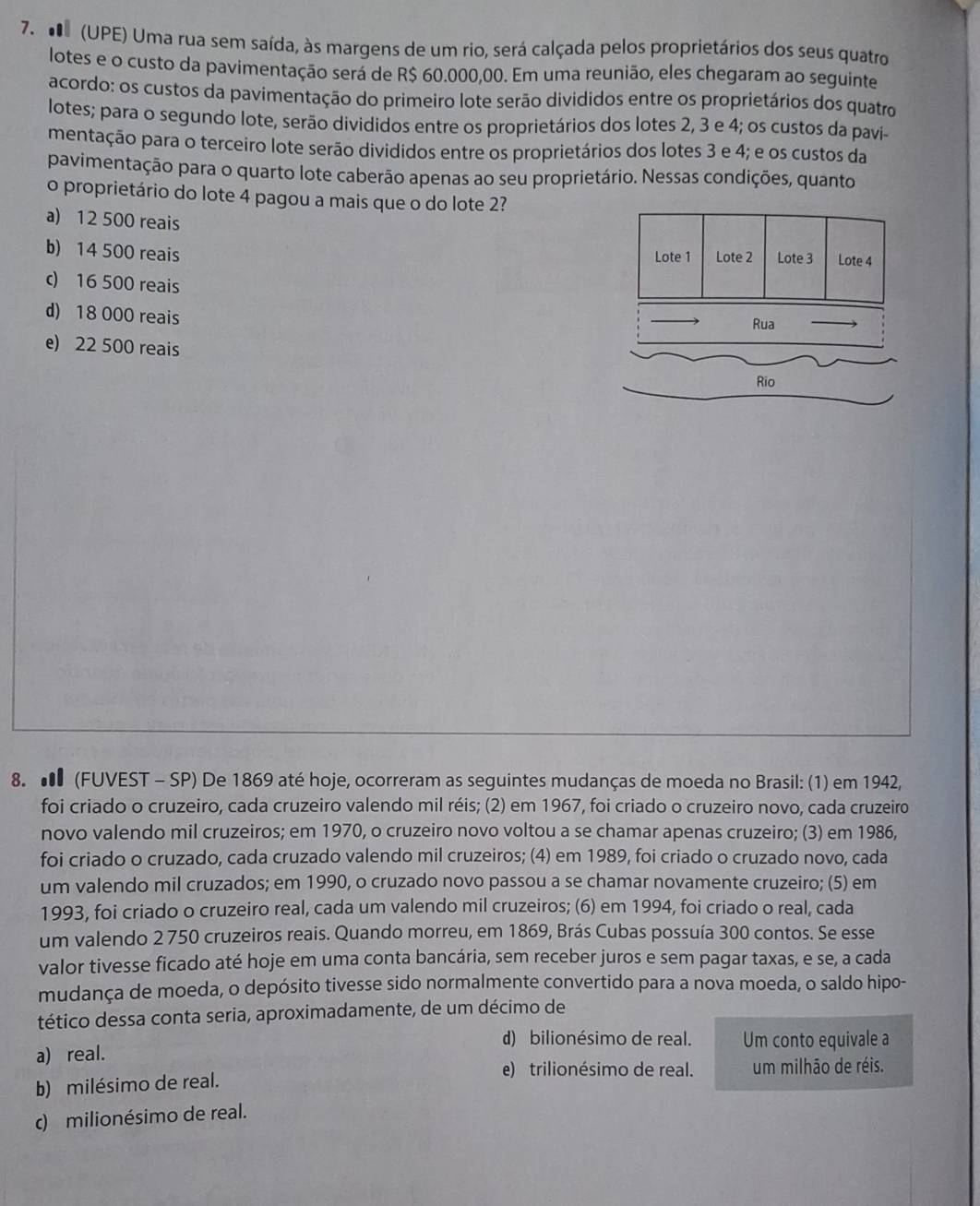 (UPE) Uma rua sem saída, às margens de um rio, será calçada pelos proprietários dos seus quatro
lotes e o custo da pavimentação será de R$ 60.000,00. Em uma reunião, eles chegaram ao seguinte
acordo: os custos da pavimentação do primeiro lote serão divididos entre os proprietários dos quatro
lotes; para o segundo lote, serão divididos entre os proprietários dos lotes 2, 3 e 4; os custos da pavi
mentação para o terceiro lote serão divididos entre os proprietários dos lotes 3 e 4; e os custos da
pavimentação para o quarto lote caberão apenas ao seu proprietário. Nessas condições, quanto
o proprietário do lote 4 pagou a mais que o do lote 2?
a) 12 500 reais
b) 14 500 reais Lote 1 Lote 2 Lote 3 Lote 4
c) 16 500 reais
d) 18 000 reais Rua
e) 22 500 reais
Rio
8.  (FUVEST - SP) De 1869 até hoje, ocorreram as seguintes mudanças de moeda no Brasil: (1) em 1942,
foi criado o cruzeiro, cada cruzeiro valendo mil réis; (2) em 1967, foi criado o cruzeiro novo, cada cruzeiro
novo valendo mil cruzeiros; em 1970, o cruzeiro novo voltou a se chamar apenas cruzeiro; (3) em 1986,
foi criado o cruzado, cada cruzado valendo mil cruzeiros; (4) em 1989, foi criado o cruzado novo, cada
um valendo mil cruzados; em 1990, o cruzado novo passou a se chamar novamente cruzeiro; (5) em
1993, foi criado o cruzeiro real, cada um valendo mil cruzeiros; (6) em 1994, foi criado o real, cada
um valendo 2 750 cruzeiros reais. Quando morreu, em 1869, Brás Cubas possuía 300 contos. Se esse
valor tivesse ficado até hoje em uma conta bancária, sem receber juros e sem pagar taxas, e se, a cada
mudança de moeda, o depósito tivesse sido normalmente convertido para a nova moeda, o saldo hipo-
tético dessa conta seria, aproximadamente, de um décimo de
d) bilionésimo de real.
a) real. Um conto equivale a
e) trilionésimo de real. um milhão de réis.
b) milésimo de real.
c) milionésimo de real.