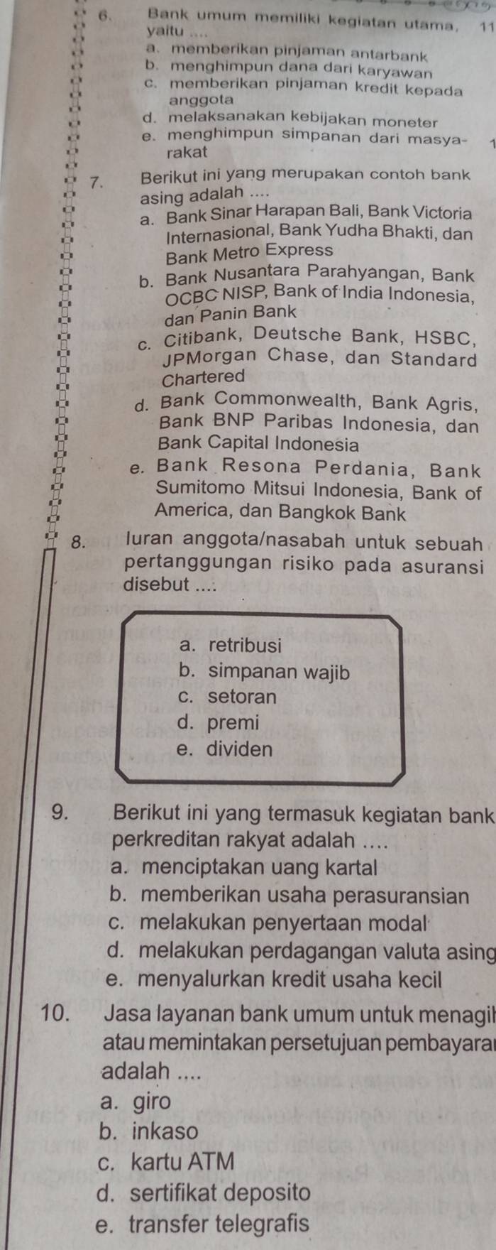 Bank umum memiliki kegiatan utama, 11
yaitu
a. memberikan pinjaman antarbank
b. menghimpun dana dari karyawan
c. memberikan pinjaman kredit kepada
anggota
d. melaksanakan kebijakan moneter
e. menghimpun simpanan dari masya-
rakat
7. Berikut ini yang merupakan contoh bank
asing adalah ....
a. Bank Sinar Harapan Bali, Bank Victoria
Internasional, Bank Yudha Bhakti, dan
Bank Metro Express
b. Bank Nusantara Parahyangan, Bank
OCBC NISP, Bank of India Indonesia,
dan Panin Bank
c. Citibank, Deutsche Bank, HSBC,
JPMorgan Chase, dan Standard
Chartered
d. Bank Commonwealth, Bank Agris
Bank BNP Paribas Indonesia, dan
Bank Capital Indonesia
e. Bank Resona Perdania, Bank
Sumitomo Mitsui Indonesia, Bank of
America, dan Bangkok Bank
8. luran anggota/nasabah untuk sebuah
pertanggungan risiko pada asuransi
disebut ....
a. retribusi
b. simpanan wajib
c. setoran
d. premi
e. dividen
9. Berikut ini yang termasuk kegiatan bank
perkreditan rakyat adalah ....
a. menciptakan uang kartal
b. memberikan usaha perasuransian
c. melakukan penyertaan modal
d. melakukan perdagangan valuta asing
e. menyalurkan kredit usaha kecil
10. Jasa layanan bank umum untuk menagil
atau memintakan persetujuan pembayarar
adalah ....
a. giro
b. inkaso
c. kartu ATM
d. sertifikat deposito
e. transfer telegrafis