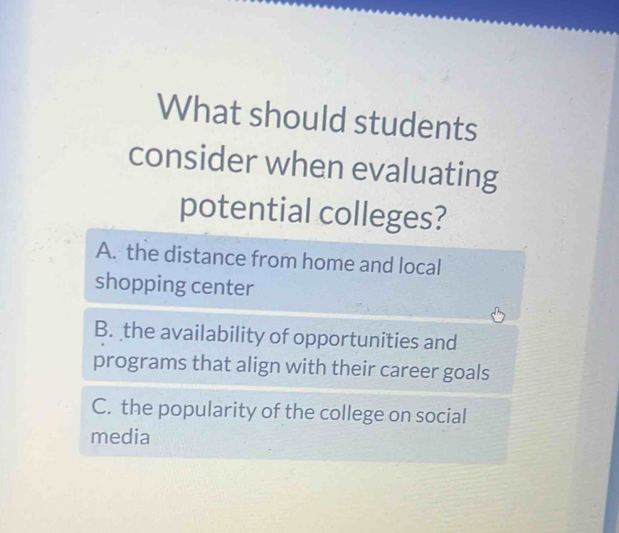 What should students
consider when evaluating
potential colleges?
A. the distance from home and local
shopping center
B. the availability of opportunities and
programs that align with their career goals
C. the popularity of the college on social
media