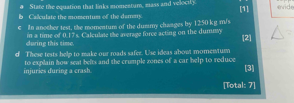a State the equation that links momentum, mass and velocıty. evide 
[1] 
b Calculate the momentum of the dummy. 
c In another test, the momentum of the dummy changes by 1250 kg m/s
in a time of 0.17 s. Calculate the average force acting on the dummy 
[2] 
during this time. 
d These tests help to make our roads safer. Use ideas about momentum 
to explain how seat belts and the crumple zones of a car help to reduce 
injuries during a crash. 
[3] 
[Total: 7]