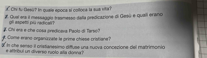 Chi fu Gesù? In quale epoca si colloca la sua vita? 
Z. Qual era il messaggio trasmesso dalla predicazione di Gesù e quali erano 
gli aspetti più radicali? 
. Chi era e che cosa predicava Paolo di Tarso? 
. Come erano organizzate le prime chiese cristiane? 
5. In che senso il cristianesimo diffuse una nuova concezione del matrimonio 
e attribuì un diverso ruolo alla donna?