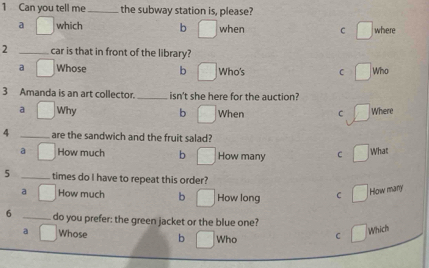 Can you tell me _the subway station is, please?
s which b when C where
2 _car is that in front of the library?
a Whose b Who's C Who
3 Amanda is an art collector. _isn't she here for the auction?
a Why b When C Where
4 _are the sandwich and the fruit salad?
a How much b How many C What
5 _times do I have to repeat this order?
a How much b How long C How many
6 _do you prefer: the green jacket or the blue one?
Whose b Who C
Which